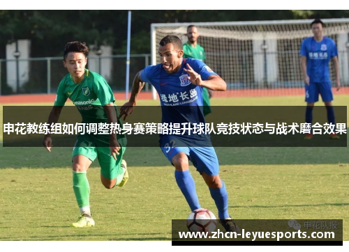 申花教练组如何调整热身赛策略提升球队竞技状态与战术磨合效果 申花教练组如何调整热身赛策略提升球队竞技状态与战术磨合效果