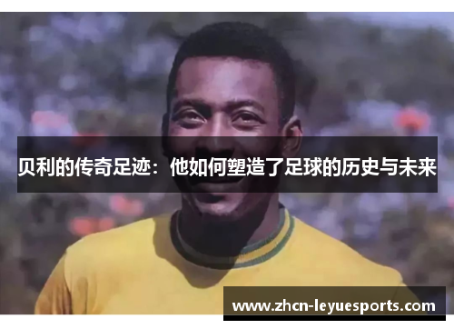 贝利的传奇足迹:他如何塑造了足球的历史与未来 贝利的传奇足迹:他如何塑造了足球的历史与未来