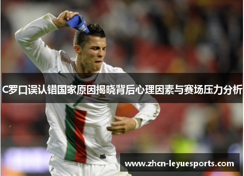 C罗口误认错国家原因揭晓背后心理因素与赛场压力分析 C罗口误认错国家原因揭晓背后心理因素与赛场压力分析