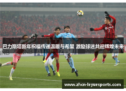 巴力斯塔新年祝福传递温暖与希望 激励球迷共迎辉煌未来 巴力斯塔新年祝福传递温暖与希望 激励球迷共迎辉煌未来