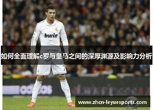 如何全面理解c罗与皇马之间的深厚渊源及影响力分析