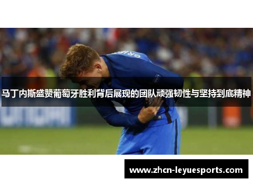 马丁内斯盛赞葡萄牙胜利背后展现的团队顽强韧性与坚持到底精神