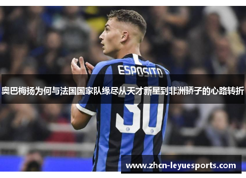 奥巴梅扬为何与法国国家队缘尽从天才新星到非洲骄子的心路转折
