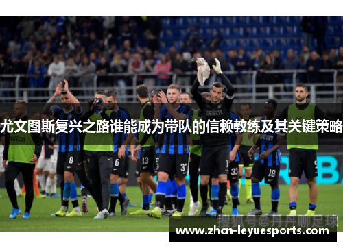 尤文图斯复兴之路谁能成为带队的信赖教练及其关键策略 尤文图斯复兴之路谁能成为带队的信赖教练及其关键策略
