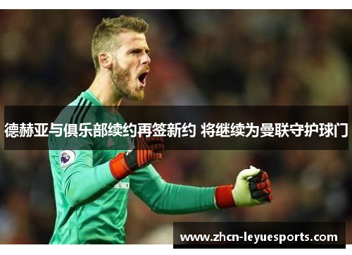 德赫亚与俱乐部续约再签新约 将继续为曼联守护球门 德赫亚与俱乐部续约再签新约 将继续为曼联守护球门