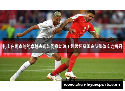 扎卡在阿森纳的卓越表现如何推动瑞士超级杯及国家队整体实力提升